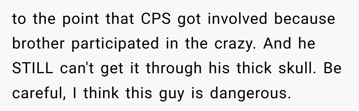 to the point that CPS got involved because brother participated in the crazy. And he STILL can't get it through his thick skull. Be careful, I think this guy is...