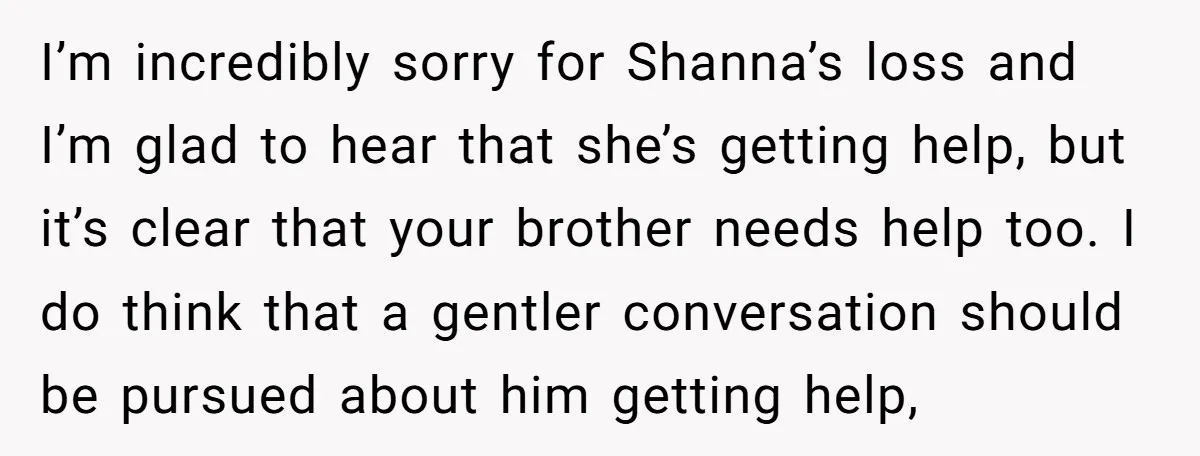 I’m incredibly sorry for Shanna’s loss and I’m glad to hear that she’s getting help, but it’s clear that your brother needs help too. I do think that a gentler...