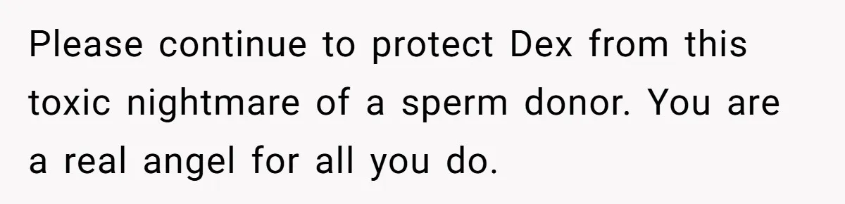 Please continue to protect Dex from this toxic nightmare of a sperm donor. You are a real angel for all you do.