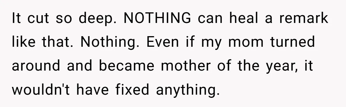 It cut so deep. NOTHING can heal a remark like that. Nothing. Even if my mom turned around and became mother of the year, it wouldn't have fixed anything.