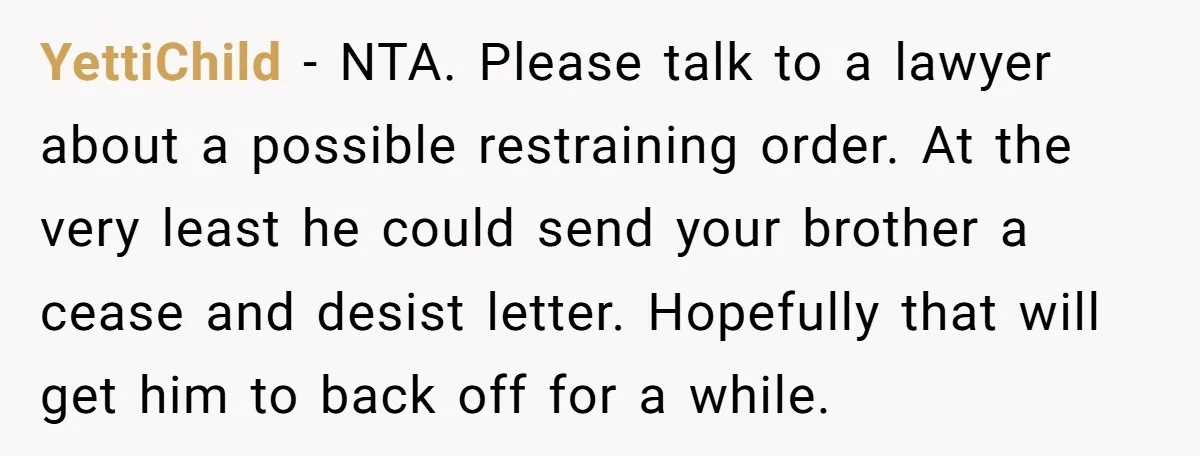 YettiChild − NTA. Please talk to a lawyer about a possible restraining order. At the very least he could send your brother a cease and desist letter. Hopefully that will...
