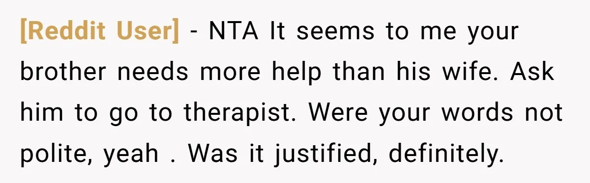 [Reddit User] − NTA It seems to me your brother needs more help than his wife. Ask him to go to therapist. Were your words not polite, yeah . Was...