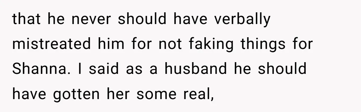 that he never should have verbally mistreated him for not faking things for Shanna. I said as a husband he should have gotten her some real,