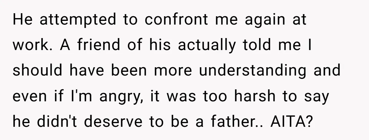 He attempted to confront me again at work. A friend of his actually told me I should have been more understanding and even if I'm angry, it was too harsh...