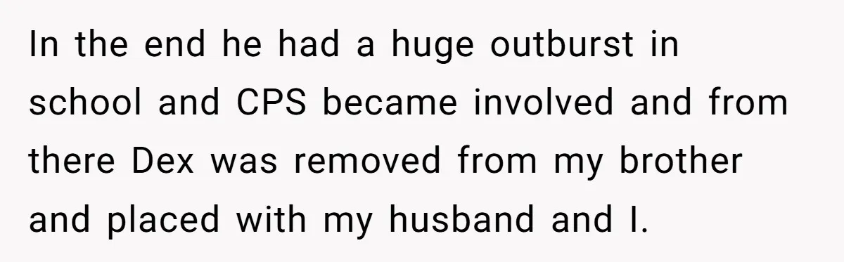In the end he had a huge outburst in school and CPS became involved and from there Dex was removed from my brother and placed with my husband and I.