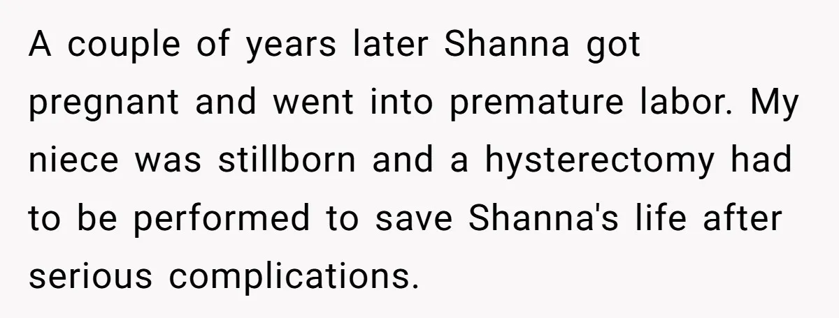 A couple of years later Shanna got pregnant and went into premature labor. My niece was stillborn and a hysterectomy had to be performed to save Shanna's life after serious...
