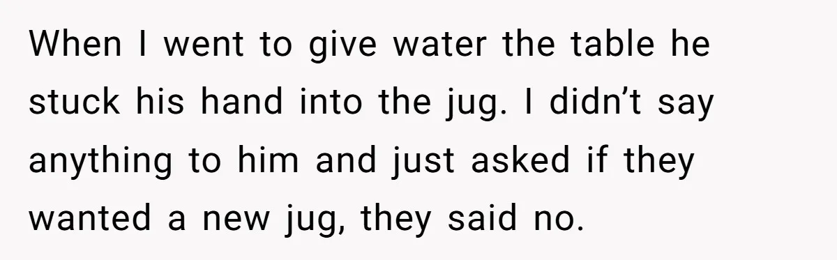 When I went to give water the table he stuck his hand into the jug. I didn’t say anything to him and just asked if they wanted a new jug,...