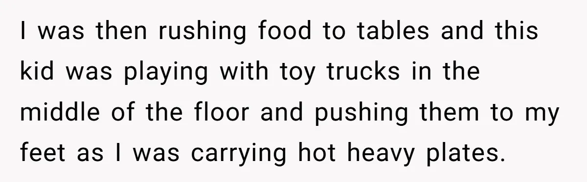 I was then rushing food to tables and this kid was playing with toy trucks in the middle of the floor and pushing them to my feet as I was...