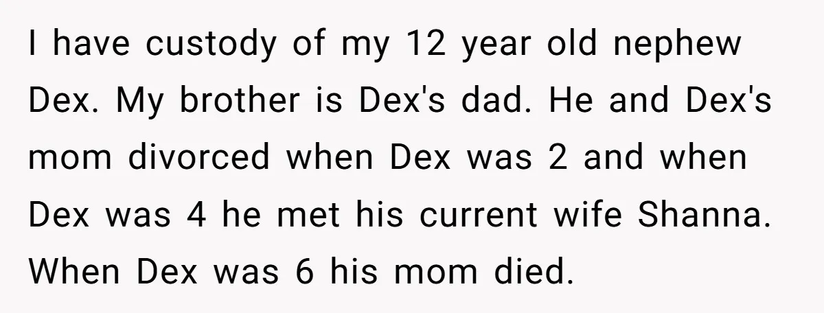 I have custody of my 12 year old nephew Dex. My brother is Dex's dad. He and Dex's mom divorced when Dex was 2 and when Dex was 4 he...