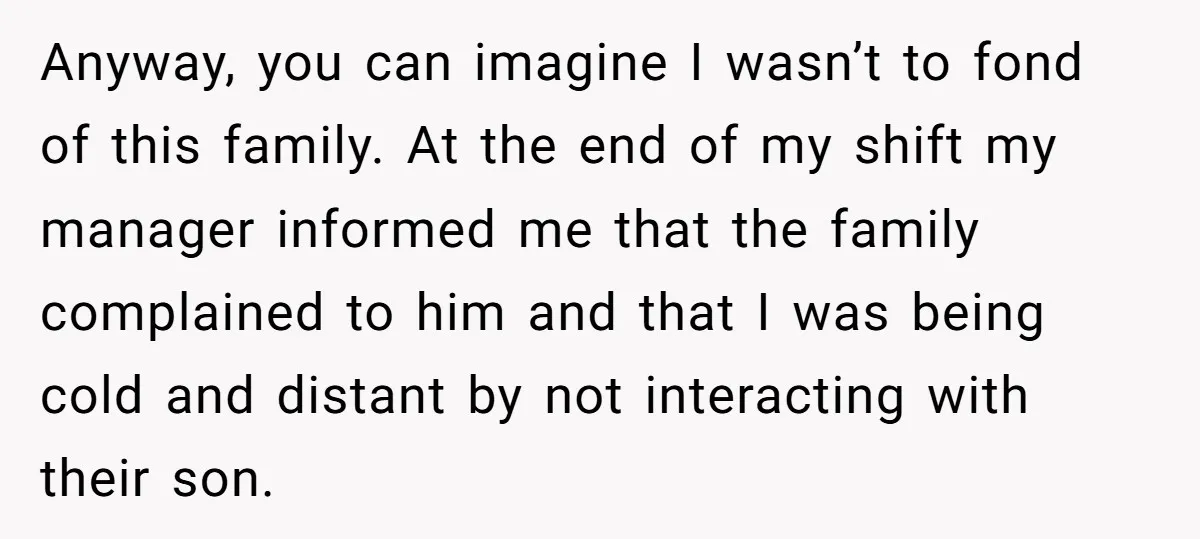 Anyway, you can imagine I wasn’t to fond of this family. At the end of my shift my manager informed me that the family complained to him and that I...