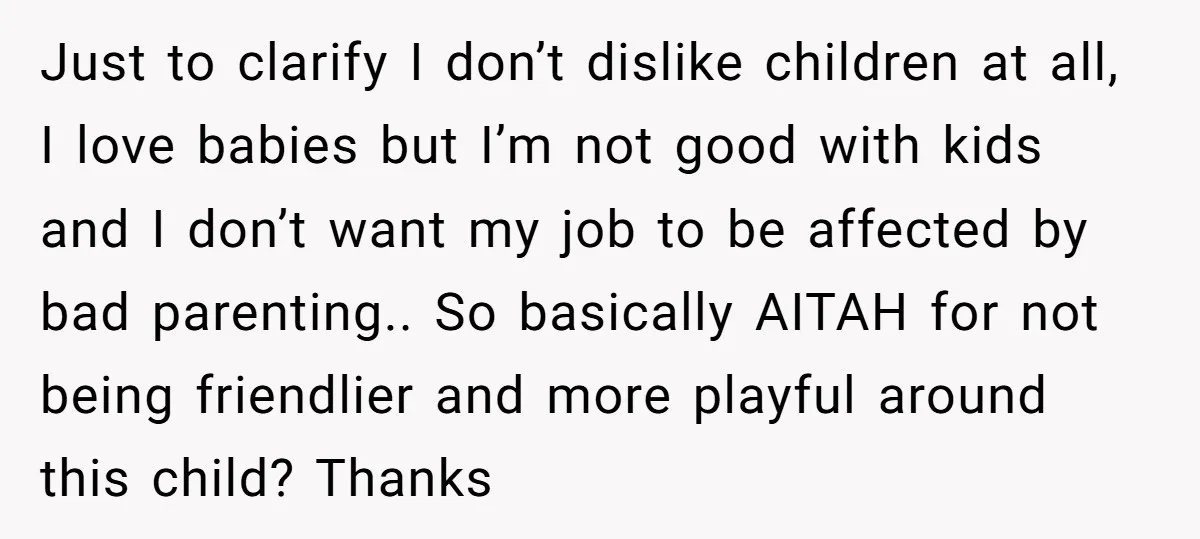 Just to clarify I don’t dislike children at all, I love babies but I’m not good with kids and I don’t want my job to be affected by bad parenting.....