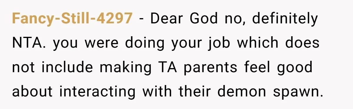 Fancy-Still-4297 − Dear God no, definitely NTA. you were doing your job which does not include making TA parents feel good about interacting with their demon spawn.