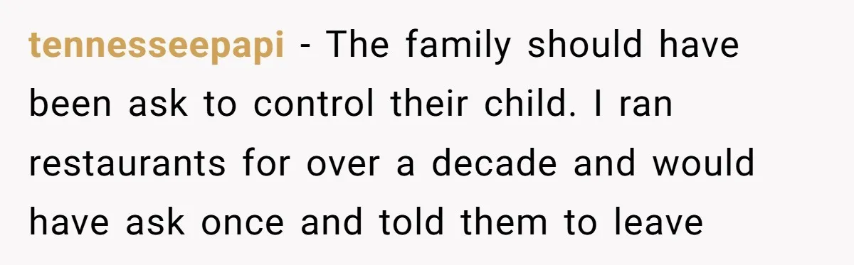 tennesseepapi − The family should have been ask to control their child. I ran restaurants for over a decade and would have ask once and told them to leave