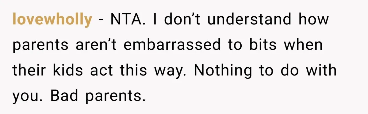 lovewholly − NTA. I don’t understand how parents aren’t embarrassed to bits when their kids act this way. Nothing to do with you. Bad parents.