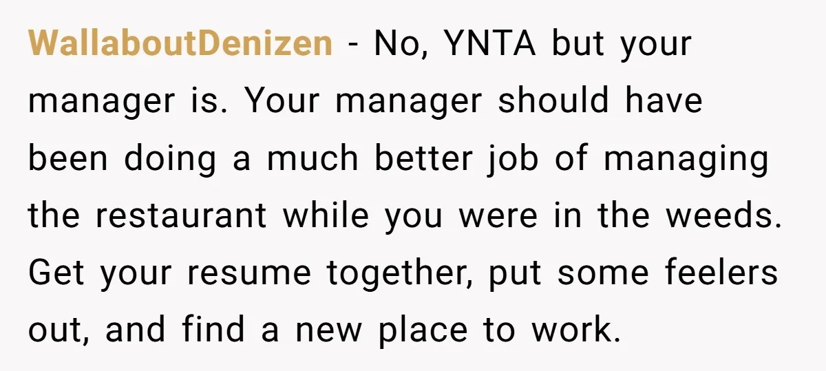 WallaboutDenizen − No, YNTA but your manager is. Your manager should have been doing a much better job of managing the restaurant while you were in the weeds. Get your...