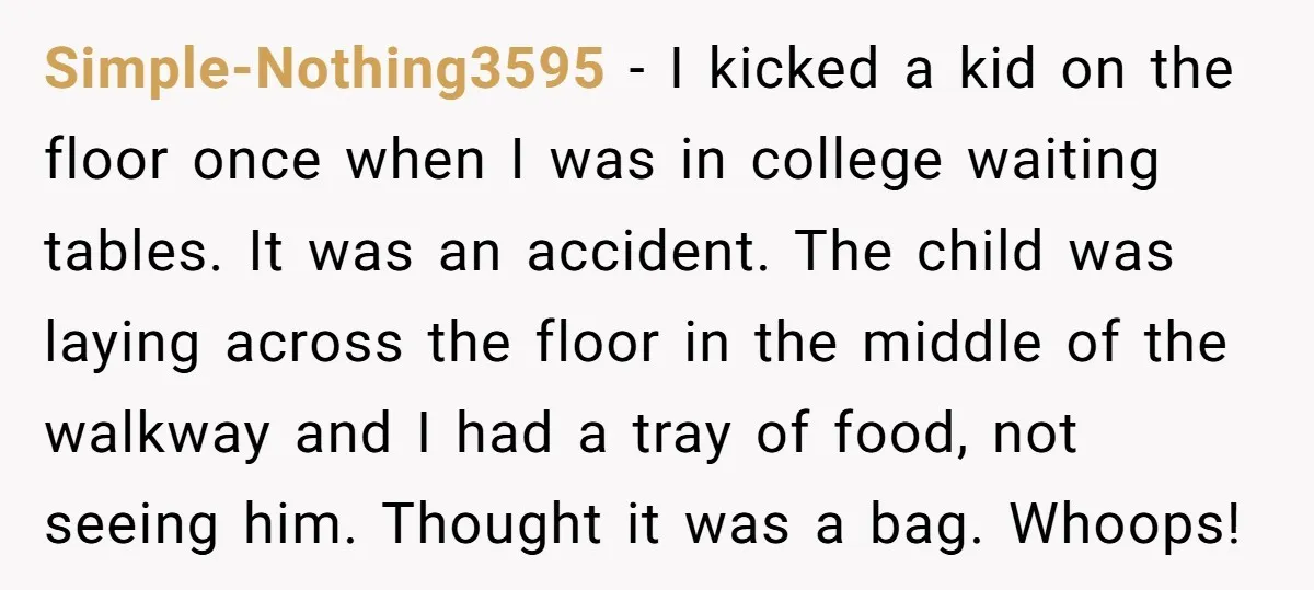 Simple-Nothing3595 − I kicked a kid on the floor once when I was in college waiting tables. It was an accident. The child was laying across the floor in the...