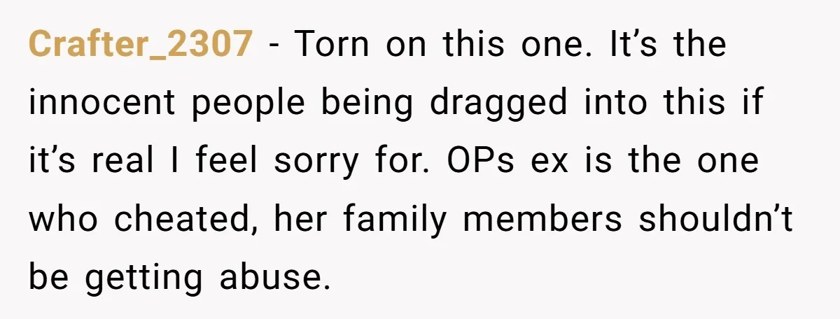 Crafter_2307 - Torn on this one. It’s the innocent people being dragged into this if it’s real I feel sorry for. OPs ex is the one who cheated, her family...