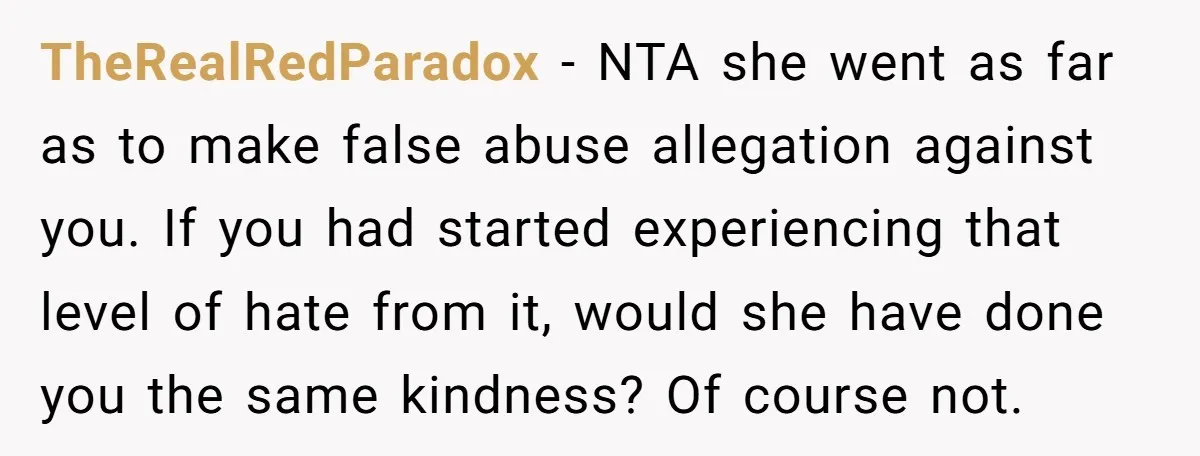 TheRealRedParadox - NTA she went as far as to make false abuse allegation against you. If you had started experiencing that level of hate from it, would she have done...