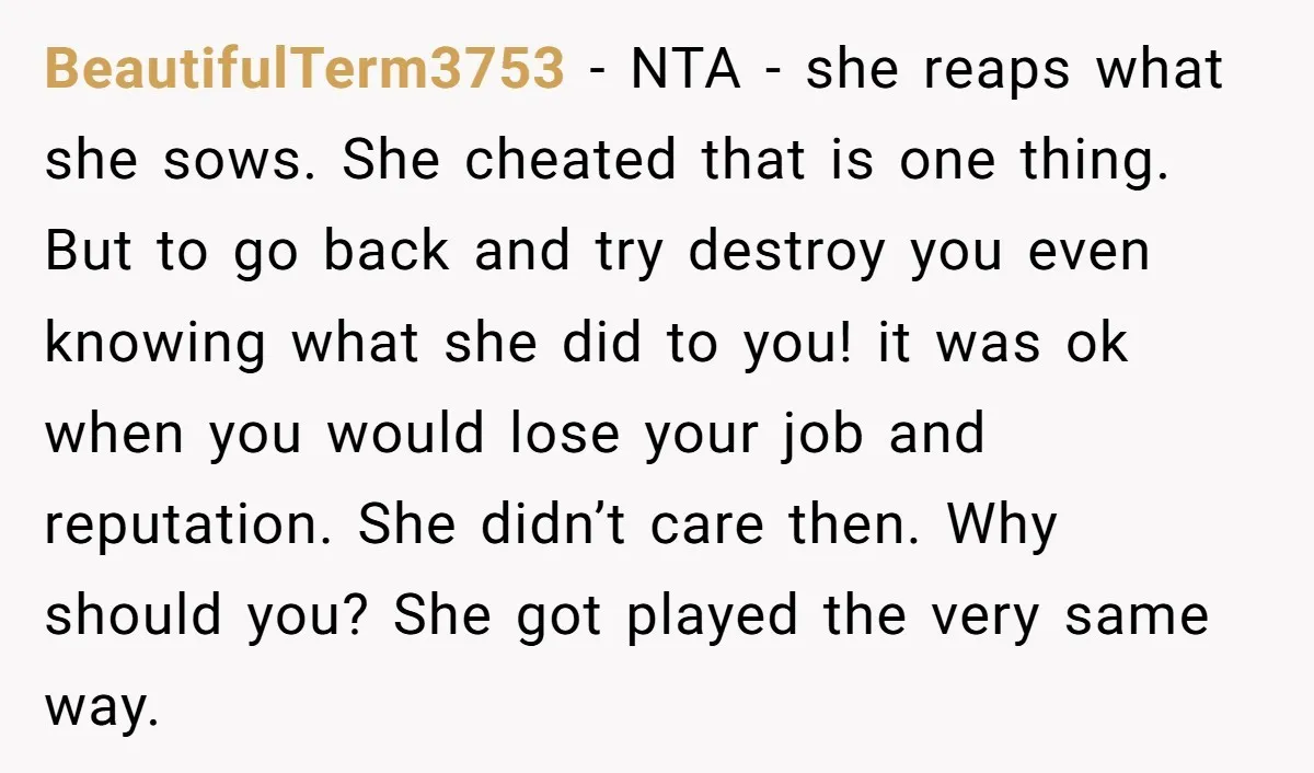 BeautifulTerm3753 - NTA - she reaps what she sows. She cheated that is one thing. But to go back and try destroy you even knowing what she did to you!...