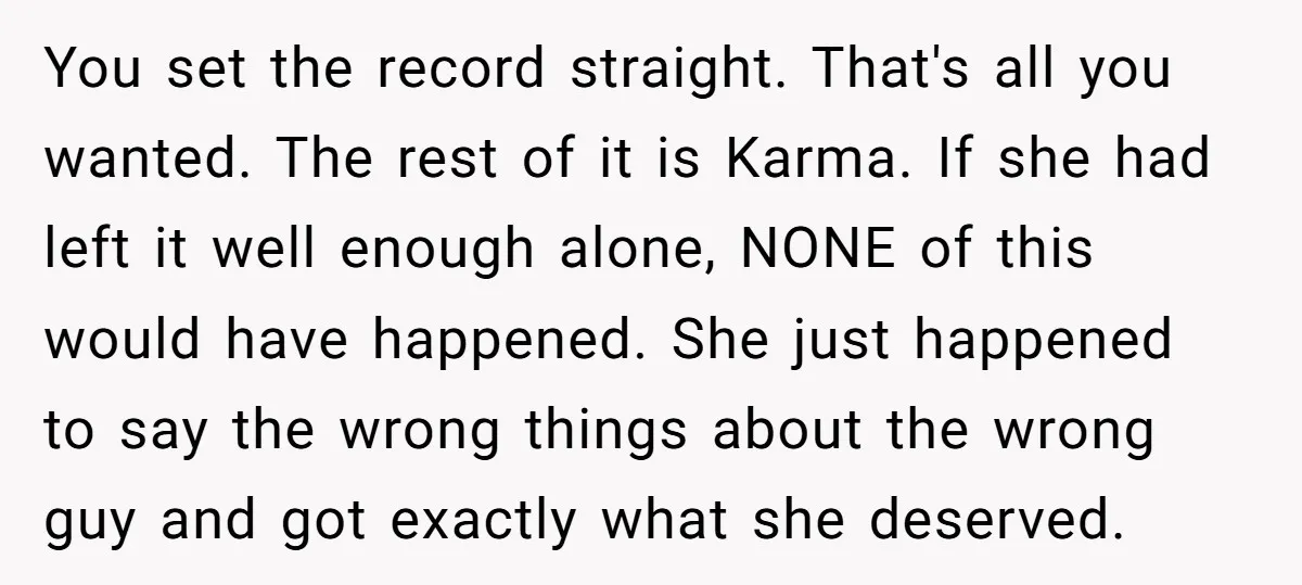 You set the record straight. That's all you wanted. The rest of it is Karma. If she had left it well enough alone, NONE of this would have happened. She...