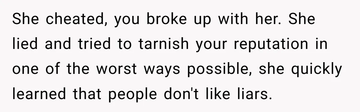 She cheated, you broke up with her. She lied and tried to tarnish your reputation in one of the worst ways possible, she quickly learned that people don't like liars.