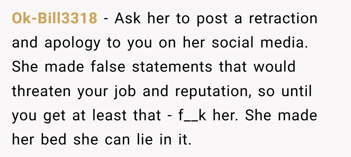 Ok-Bill3318 - Ask her to post a retraction and apology to you on her social media. She made false statements that would threaten your job and reputation, so until you...