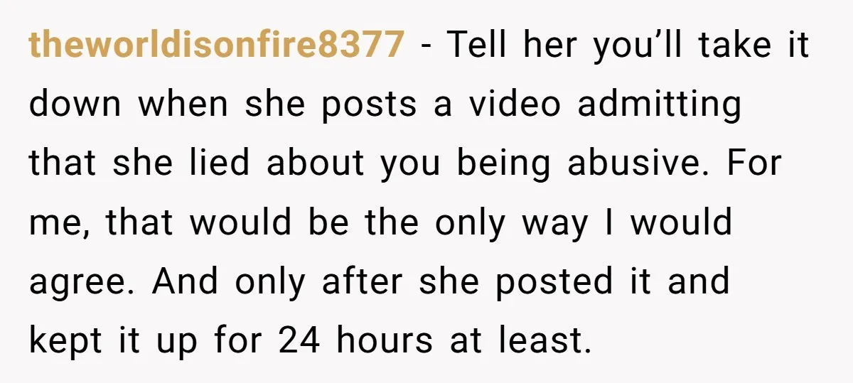 theworldisonfire8377 - Tell her you’ll take it down when she posts a video admitting that she lied about you being abusive. For me, that would be the only way I...