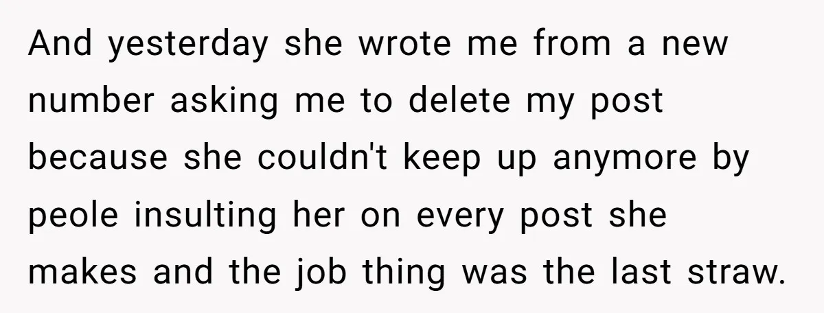 And yesterday she wrote me from a new number asking me to delete my post because she couldn't keep up anymore by peole insulting her on every post she makes...