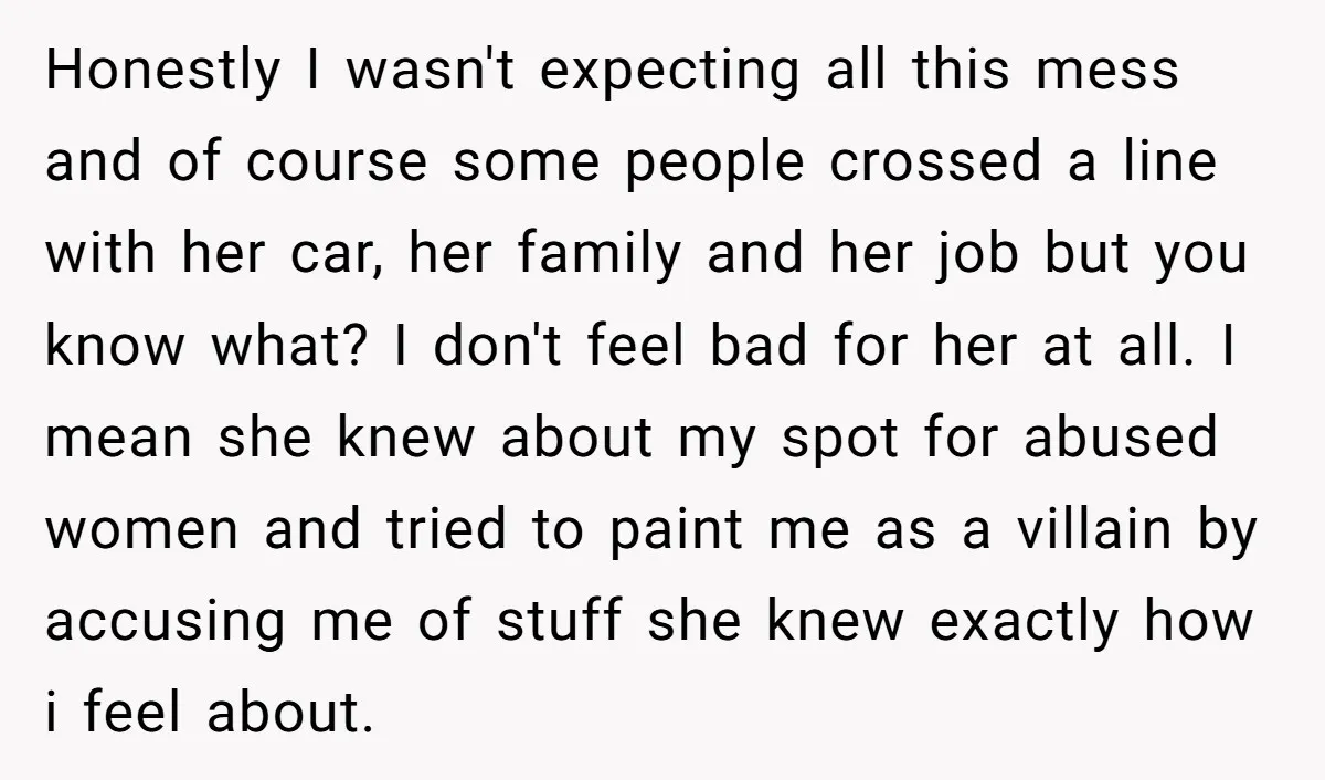 Honestly I wasn't expecting all this mess and of course some people crossed a line with her car, her family and her job but you know what? I don't feel...