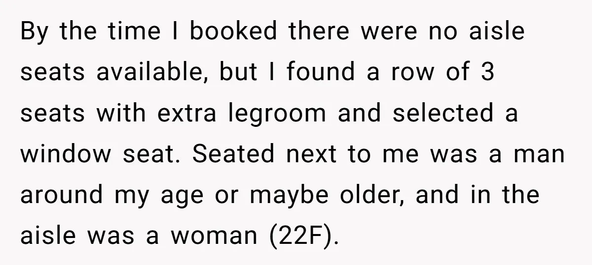 By the time I booked there were no aisle seats available, but I found a row of 3 seats with extra legroom and selected a window seat. Seated next to...