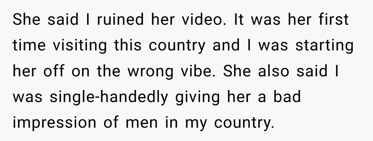 She said I ruined her video. It was her first time visiting this country and I was starting her off on the wrong vibe. She also said I was single-handedly...