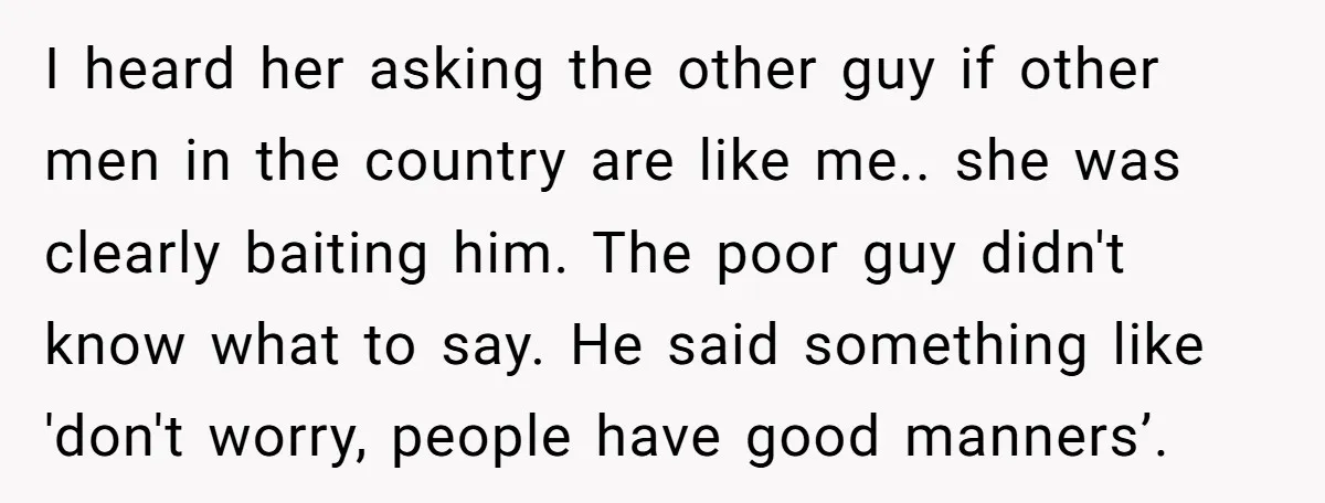 I heard her asking the other guy if other men in the country are like me.. she was clearly baiting him. The poor guy didn't know what to say. He...
