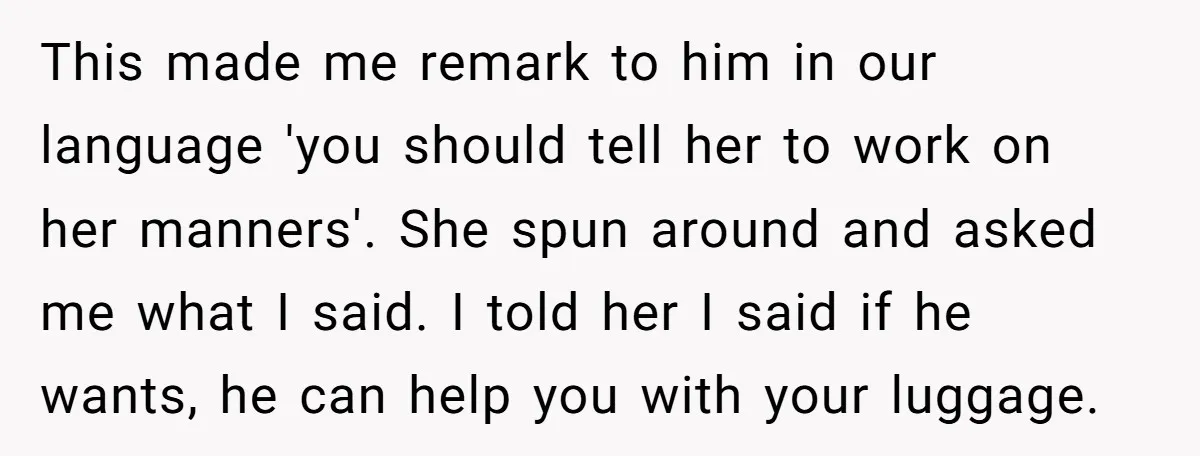 This made me remark to him in our language 'you should tell her to work on her manners'. She spun around and asked me what I said. I told her...