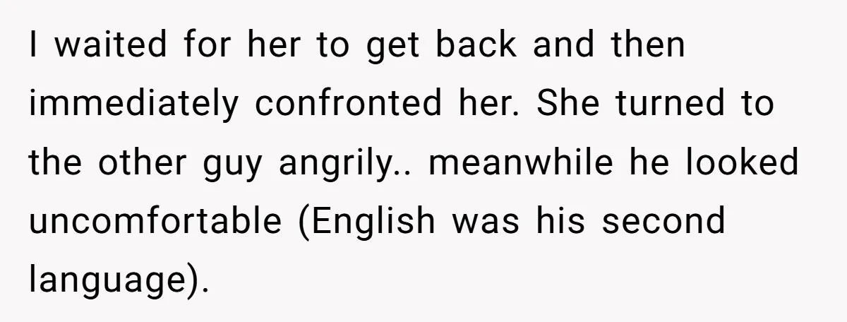 I waited for her to get back and then immediately confronted her. She turned to the other guy angrily.. meanwhile he looked uncomfortable (English was his second language).