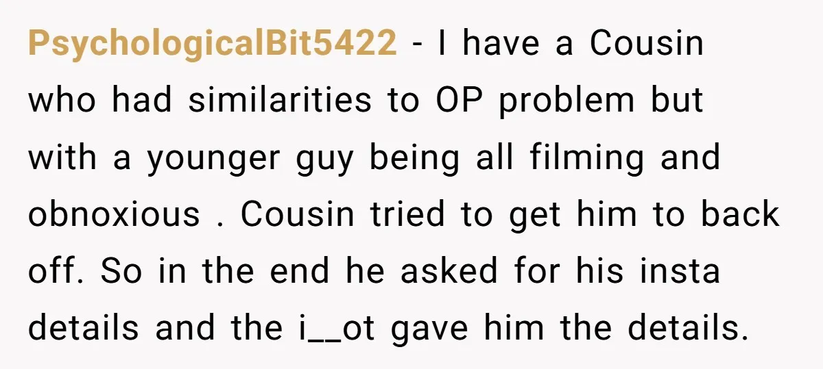 PsychologicalBit5422 − I have a Cousin who had similarities to OP problem but with a younger guy being all filming and obnoxious . Cousin tried to get him to back...