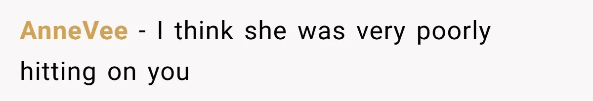 AnneVee − I think she was very poorly hitting on you