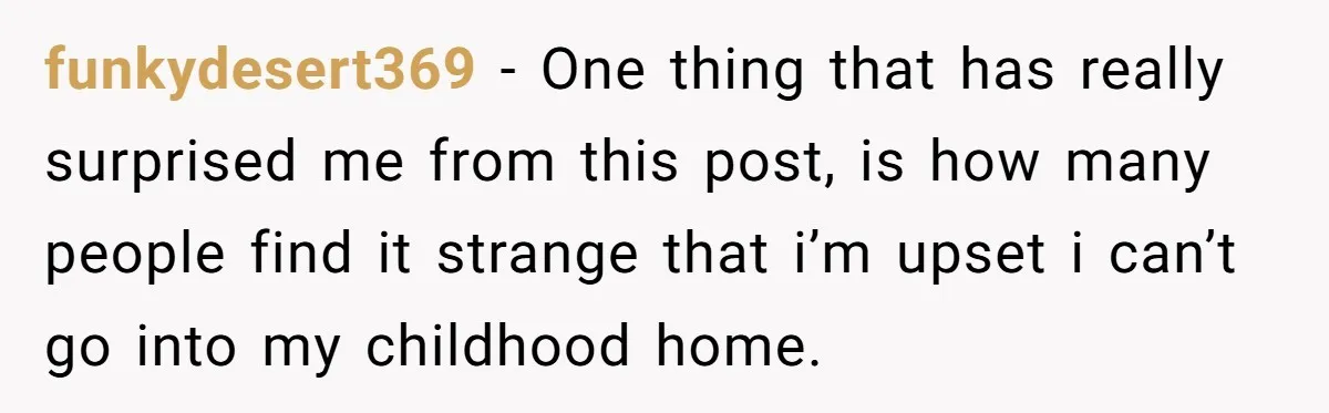 funkydesert369 − One thing that has really surprised me from this post, is how many people find it strange that i’m upset i can’t go into my childhood home.