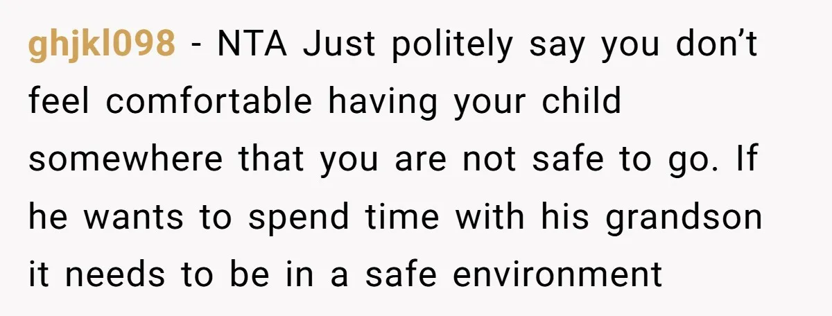 ghjkl098 − NTA Just politely say you don’t feel comfortable having your child somewhere that you are not safe to go. If he wants to spend time with his grandson...