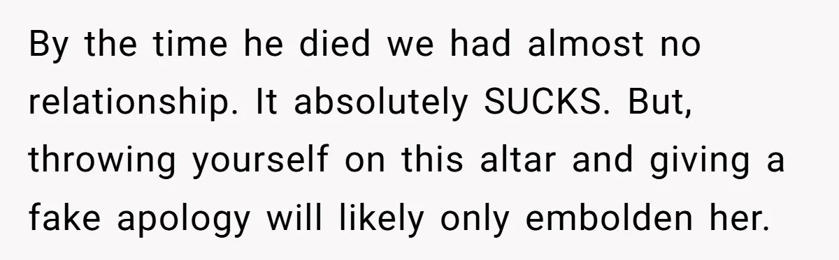 By the time he died we had almost no relationship. It absolutely SUCKS. But, throwing yourself on this altar and giving a fake apology will likely only embolden her.