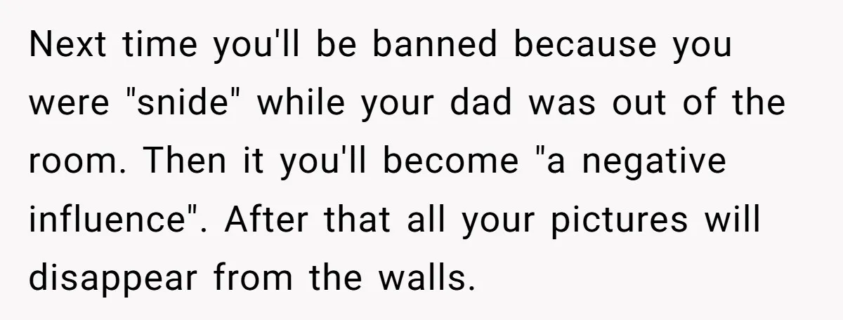 Next time you'll be banned because you were "snide" while your dad was out of the room. Then it you'll become "a negative influence". After that all your pictures will...