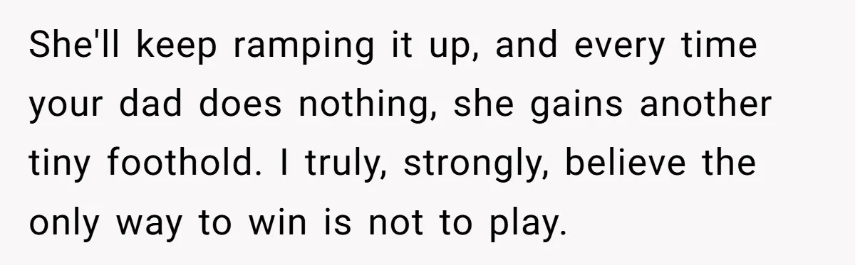 She'll keep ramping it up, and every time your dad does nothing, she gains another tiny foothold. I truly, strongly, believe the only way to win is not to play.