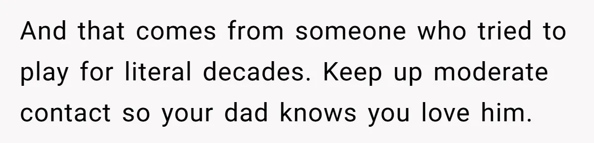 And that comes from someone who tried to play for literal decades. Keep up moderate contact so your dad knows you love him.