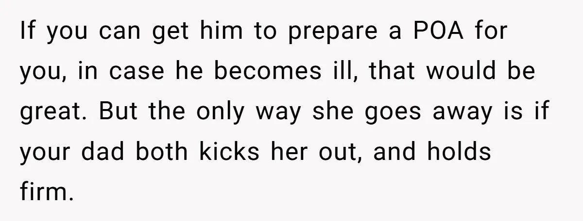 If you can get him to prepare a POA for you, in case he becomes ill, that would be great. But the only way she goes away is if your...