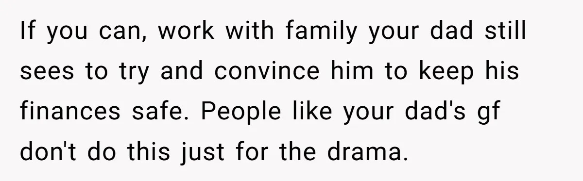 If you can, work with family your dad still sees to try and convince him to keep his finances safe. People like your dad's gf don't do this just for...