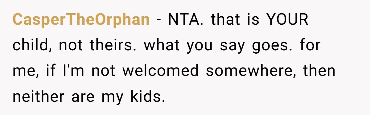 CasperTheOrphan − NTA. that is YOUR child, not theirs. what you say goes. for me, if I'm not welcomed somewhere, then neither are my kids.