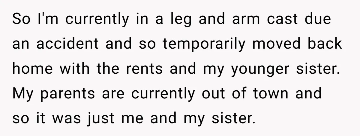 So I'm currently in a leg and arm cast due an accident and so temporarily moved back home with the rents and my younger sister. My parents are currently out...