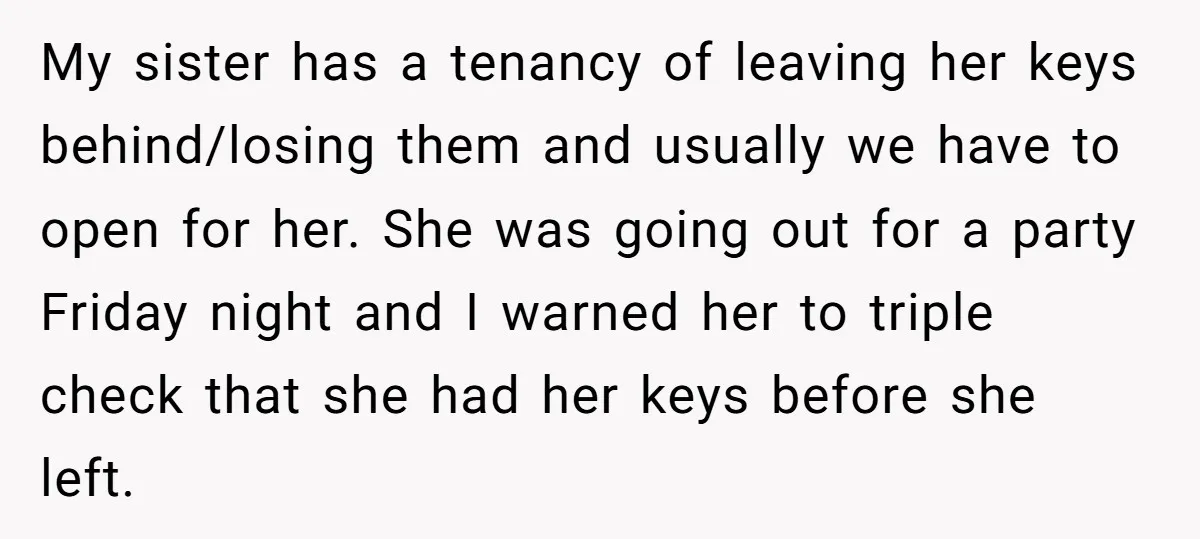 My sister has a tenancy of leaving her keys behind/losing them and usually we have to open for her. She was going out for a party Friday night and I...