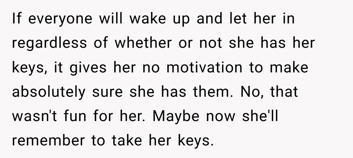 If everyone will wake up and let her in regardless of whether or not she has her keys, it gives her no motivation to make absolutely sure she has them....