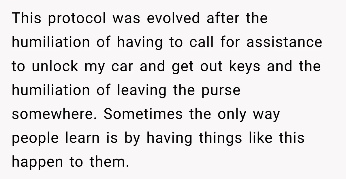 This protocol was evolved after the humiliation of having to call for assistance to unlock my car and get out keys and the humiliation of leaving the purse somewhere. Sometimes...