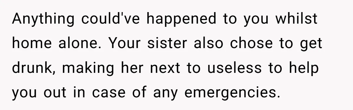 Anything could've happened to you whilst home alone. Your sister also chose to get drunk, making her next to useless to help you out in case of any emergencies.